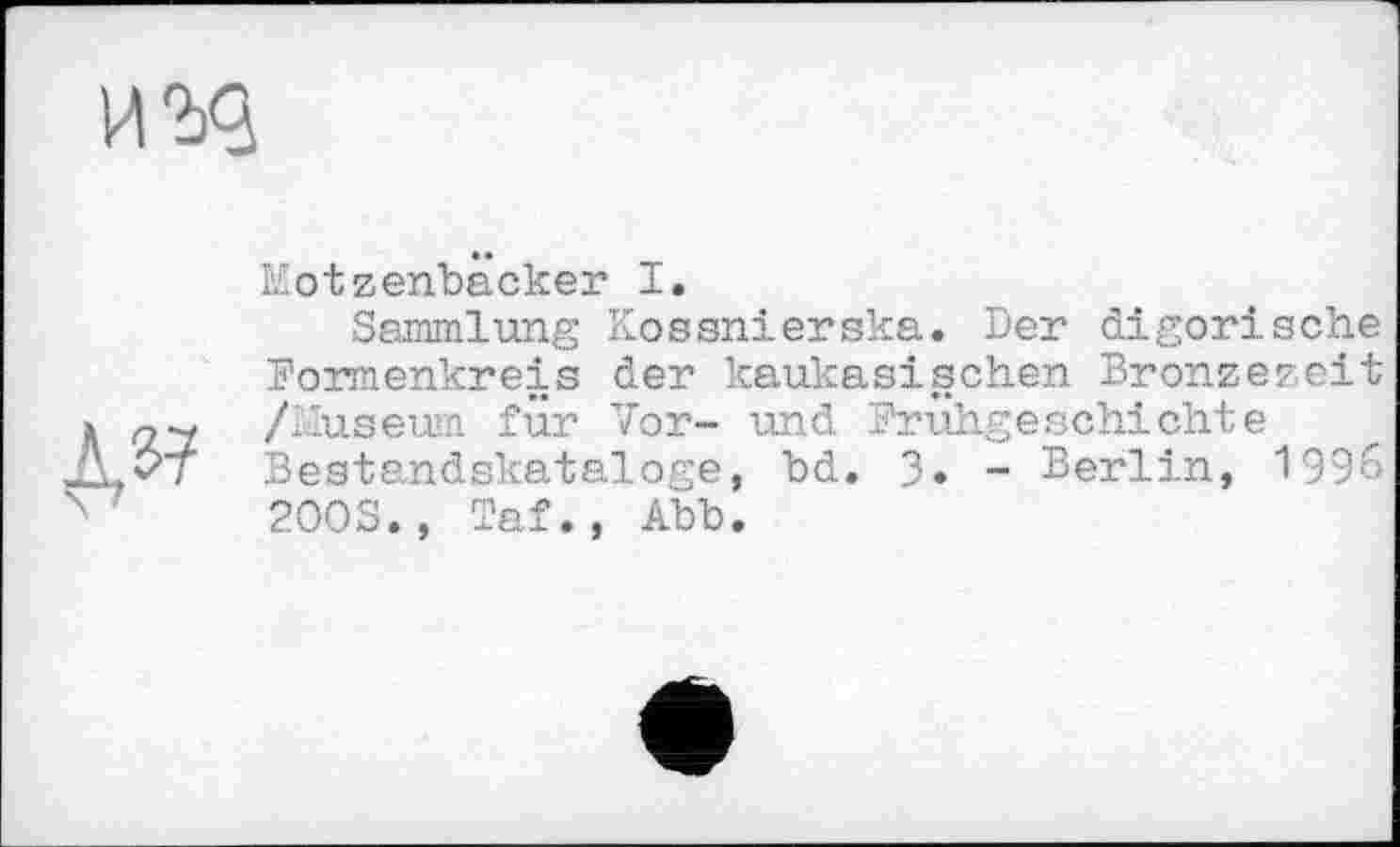 ﻿

Kotzenbäcker I.
Sammlung Kossnierska. Der digorische Formenkreis der kaukasischen Bronzezeit /Museum für Vor- und Frühgeschichte Bestandskataloge, bd. 3. - Berlin, 1996 200S., Taf., Abb.